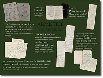 ARMISTICE 11 NOVEMBER 1918.
&ldquo;A fine day &ndash; Armistice at 11. a.m.&rdquo; Clarence Boswell, 11 November 1918. &ldquo;Nov 11. Peace declared. Made a night of it&rdquo;. James Uhlman, 11 November 1918. &ldquo;The Belgian people are treating us first rate. We couldn't wish for better. Beds with white sheets every night. We are billeted right in their homes. They are very sociable and do everything they can for us.&rdquo; Campbell Millar, 12 November 1918. &ldquo;VICTORY is Ours&hellip;As I write these words the London uns have begun firing and cheers are breaking out everywhere/ To realize that horrible nightmare of nearly 5 years is over is not yet possible.&rdquo; R.M. Dennistoun, 11 November 1918. &ldquo;Yesterday we marched right through the city of Mons and the Germans were getting out on the ther side&hellip; One woman gave me some fried potatoes and I ate them on her steps&hellip;&rdquo; George Hambley, 11 November 1918.