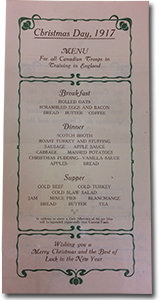 photo of Christmas 1917 menu &ldquo;Christmas Day, 1917. Menu. For all Canadian Troops in Training in England. Breakfast: rolled oats, scrambled eggs and bacon, bread, butter, coffee. Dinner: scotch broth, roast turkey and stuffing, sausage, apple sauce, cabbage, mashed potatoes, christmas pudding &ndash; vanilla sauce, apples, bread. Supper: cold beef, cold turkey, cold slaw salad, jam, mince pies, blancmange, bread, butter, tea. In addition to above, a Cash Allowance of 4d. per Man will be expended regimentally from Canteen Funds. Wishing you a Merry Christmas and the Best of Luck in the New Year.&rdquo;