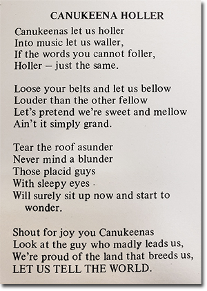 CANUKEENA HOLLER<br>
Canukeenas let us holler<br> Into music let us waller,<br> If the words you cannot foller,<br> Holler - just the same.<br> Loose your belts and let us bellow<br> Louder than the other fellow<br> Let's pretend we're sweet and mellow<br> Ain't it simply grand.<br> Tear the root asunder<br> Never mind a blunder<br> Those placid guys<br> With sleepy eyes<br> Will surely sit up now and start to wonder.<br> Shout for joy you Canukeenas<br> Look at the guy who madly leads us,<br> We're proud of the land that breeds us,<br> LET US TELL THE WORLD.