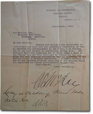 Letter from General Alexander Duncan McRae to E. H. Macklin. &ldquo;Ministry of Information, Norfolk Street, Strand, London, W.C.2. 11th October, 1918. E.H.Mackline, Esq., Manitoba Free Press, Winnipeg, Manitoba, Canada. My dear Macklin, Knowing how much you are interested in J.F.Livesay and also that you staked your reputation on him as Canadian War Correspondant at the Front, I am writing to say that Livesay is undoubtably making good. His articles which are appearing two or three times a week in the Times are not only excellent in themselves but are about the only detailed information that is appearing in the British Press on Canadian operations. I regard Livesay so far as the Canadian article appearing in the British Press are concerned, the livest correspondent we have had. Kind regards, Yours faithfully&rdquo; signature